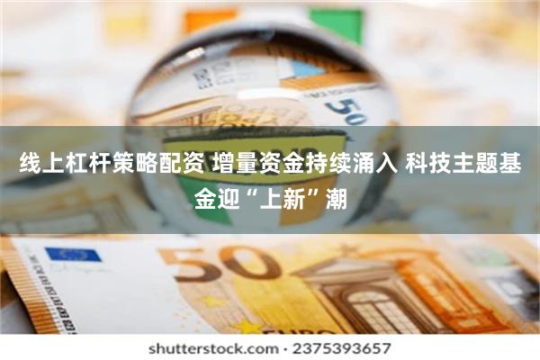 线上杠杆策略配资 增量资金持续涌入 科技主题基金迎“上新”潮
