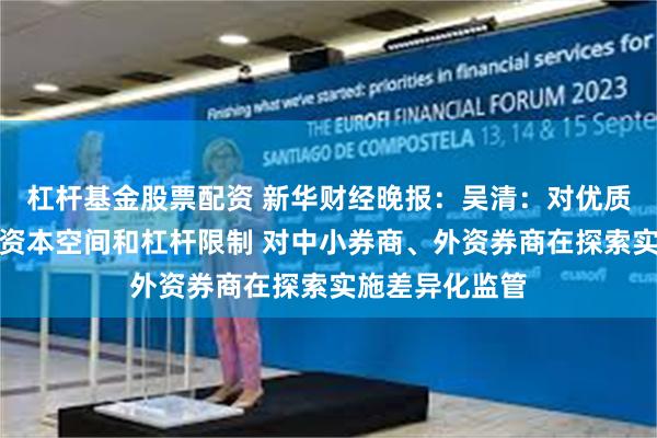 杠杆基金股票配资 新华财经晚报：吴清：对优质机构适度打开资本空间和杠杆限制 对中小券商、外资券商在探索实施差异化监管